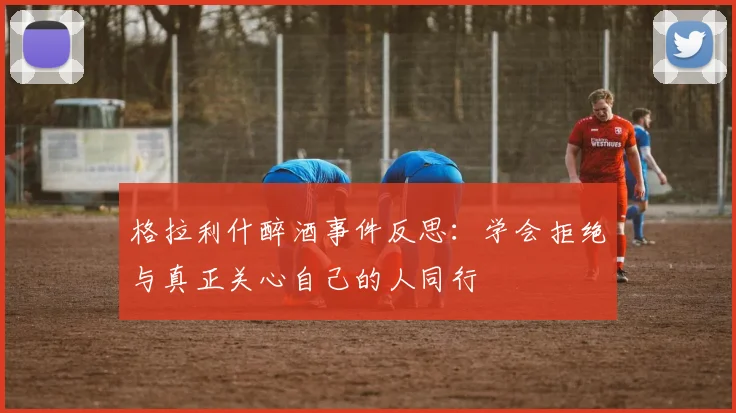格拉利什醉酒事件反思：学会拒绝与真正关心自己的人同行