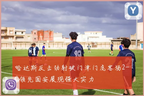 哈达斯反击劲射破门津门虎客场2-0领先国安展现强大实力