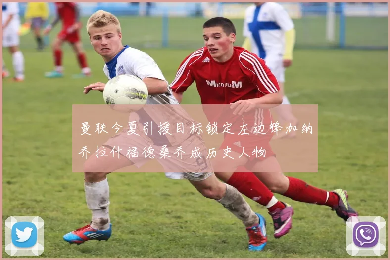 曼联今夏引援目标锁定左边锋加纳乔拉什福德桑乔成历史人物