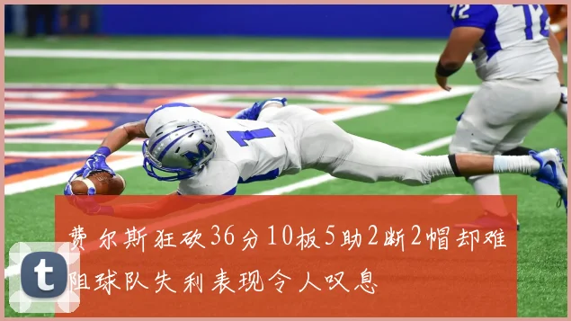 费尔斯狂砍36分10板5助2断2帽却难阻球队失利表现令人叹息