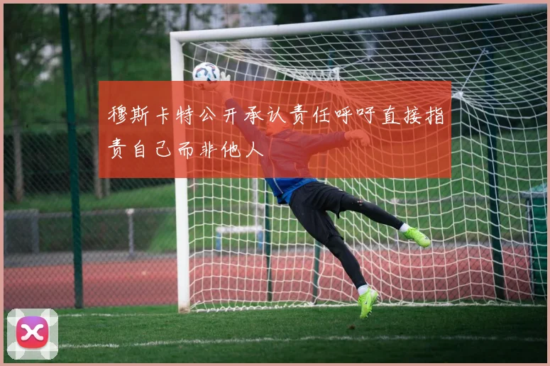 穆斯卡特公开承认责任呼吁直接指责自己而非他人