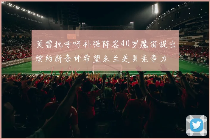 莫雷托呼吁补强阵容40岁魔笛提出续约新条件希望米兰更具竞争力