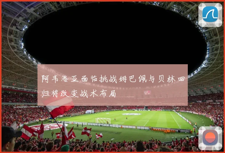 阿韦洛亚面临挑战姆巴佩与贝林回归将改变战术布局
