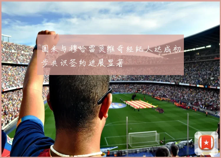 国米与穆哈雷莫维奇经纪人达成初步共识签约进展显著