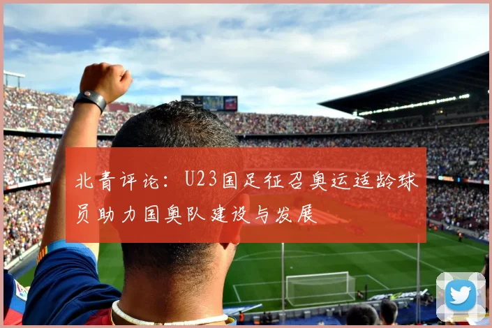 北青评论：U23国足征召奥运适龄球员助力国奥队建设与发展