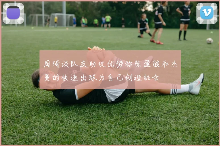 周琦谈队友助攻优势称陈盈骏和杰曼的快速出球为自己创造机会