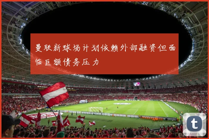 曼联新球场计划依赖外部融资但面临巨额债务压力