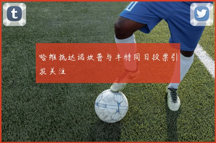 哈维抵达诺坎普与丰特同日投票引发关注