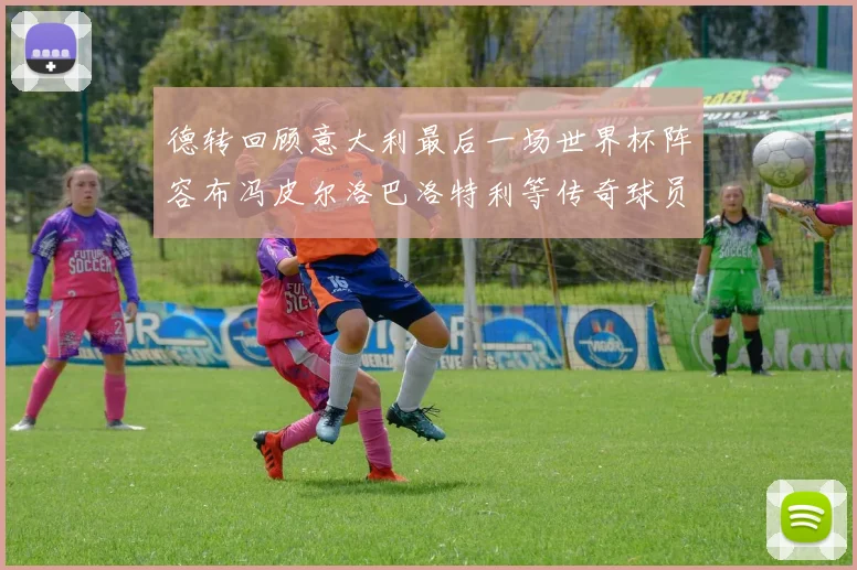 德转回顾意大利最后一场世界杯阵容布冯皮尔洛巴洛特利等传奇球员在列