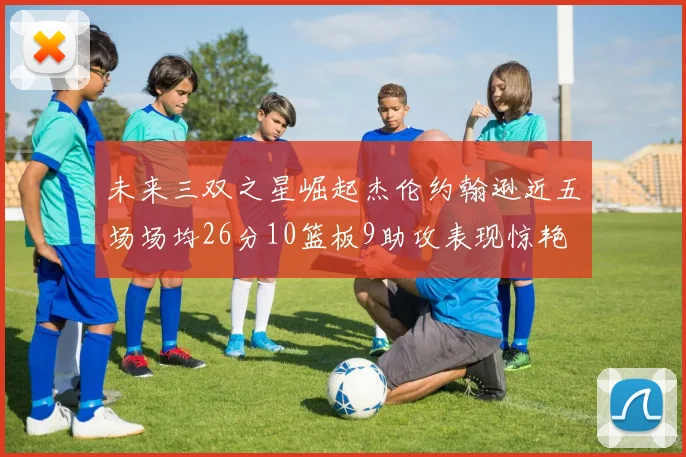 未来三双之星崛起杰伦约翰逊近五场场均26分10篮板9助攻表现惊艳