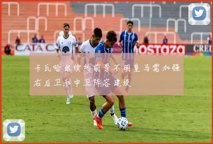 卡瓦哈尔续约前景不明皇马需加强右后卫和中卫阵容建设