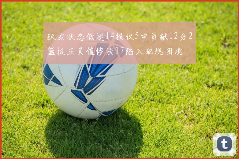 狄龙状态低迷14投仅5中贡献12分2篮板正负值惨淡17陷入犯规困境
