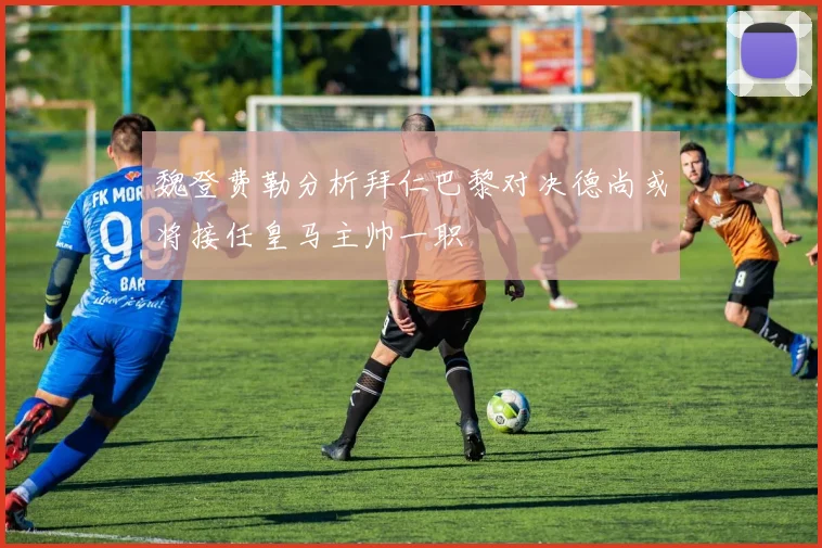 魏登费勒分析拜仁巴黎对决德尚或将接任皇马主帅一职