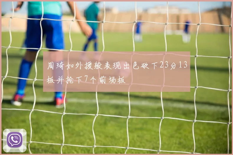 周琦如外援般表现出色砍下23分13板并抢下7个前场板