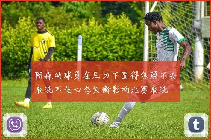 阿森纳球员在压力下显得焦躁不安表现不佳心态失衡影响比赛表现