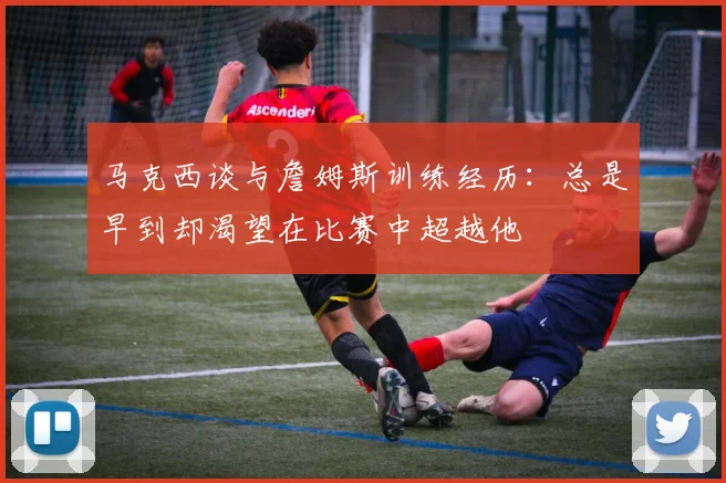 马克西谈与詹姆斯训练经历：总是早到却渴望在比赛中超越他