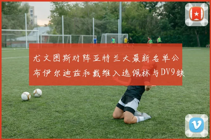尤文图斯对阵亚特兰大最新名单公布伊尔迪兹和戴维入选佩林与DV9缺席