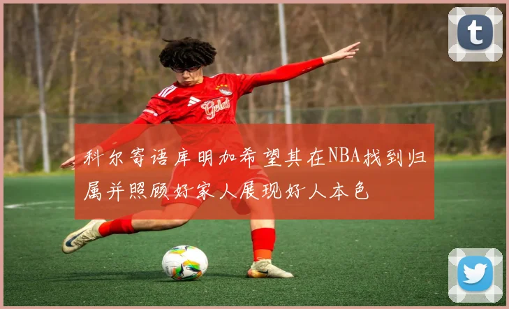 科尔寄语库明加希望其在NBA找到归属并照顾好家人展现好人本色