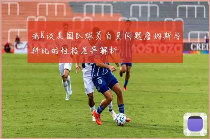 老K谈美国队球员自负问题詹姆斯与科比的性格差异解析