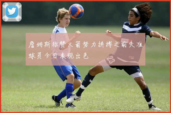 詹姆斯称赞火箭努力拼搏之前失准球员今日表现出色